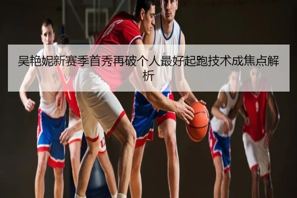 吴艳妮新赛季首秀再破个人最好起跑技术成焦点解析