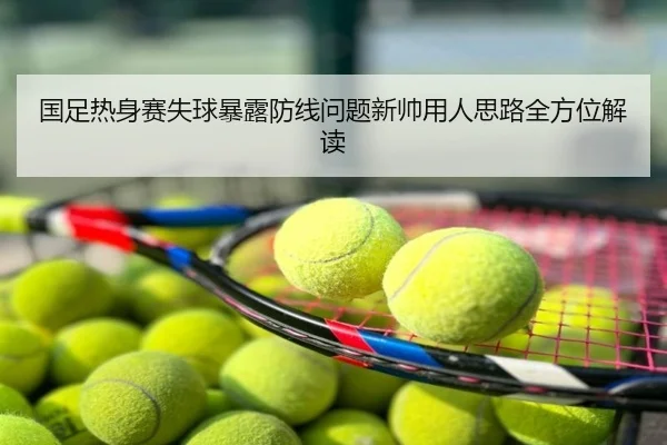 国足热身赛失球暴露防线问题新帅用人思路全方位解读
