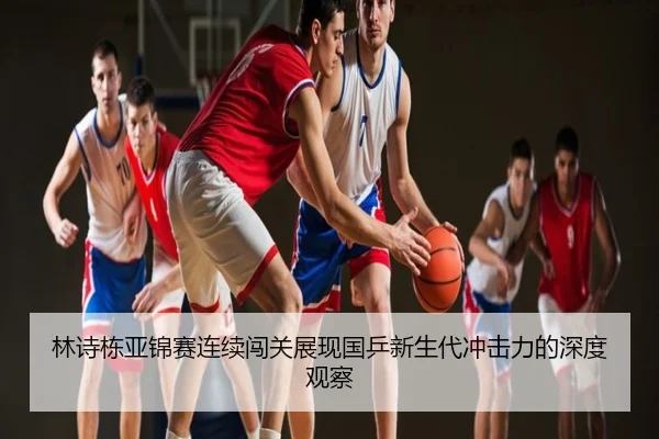 林诗栋亚锦赛连续闯关展现国乒新生代冲击力的深度观察