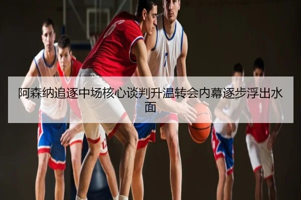 阿森纳追逐中场核心谈判升温转会内幕逐步浮出水面