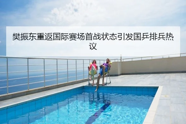 樊振东重返国际赛场首战状态引发国乒排兵热议