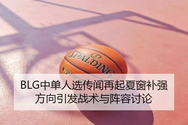 BLG中单人选传闻再起夏窗补强方向引发战术与阵容讨论