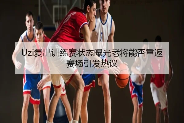 Uzi复出训练赛状态曝光老将能否重返赛场引发热议