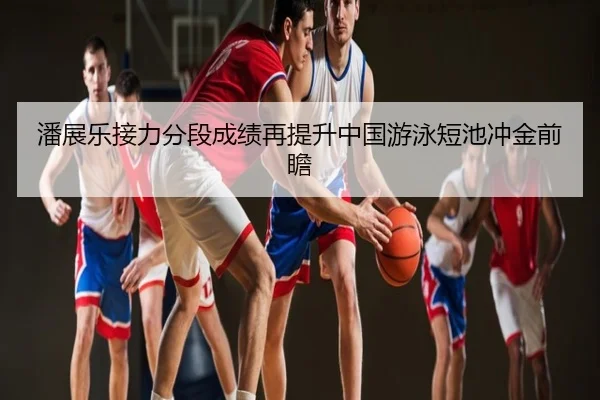 潘展乐接力分段成绩再提升中国游泳短池冲金前瞻