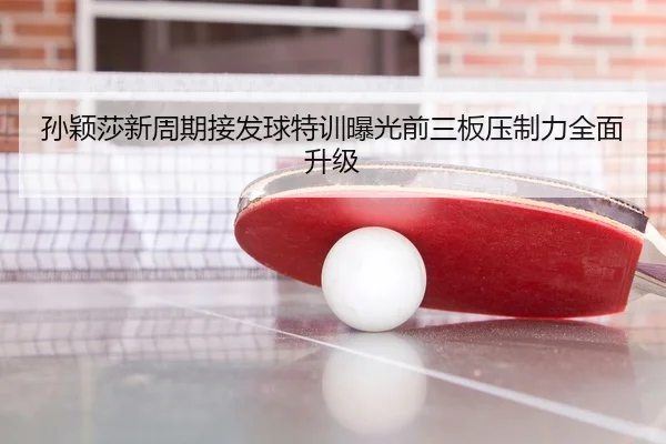 孙颖莎新周期接发球特训曝光前三板压制力全面升级