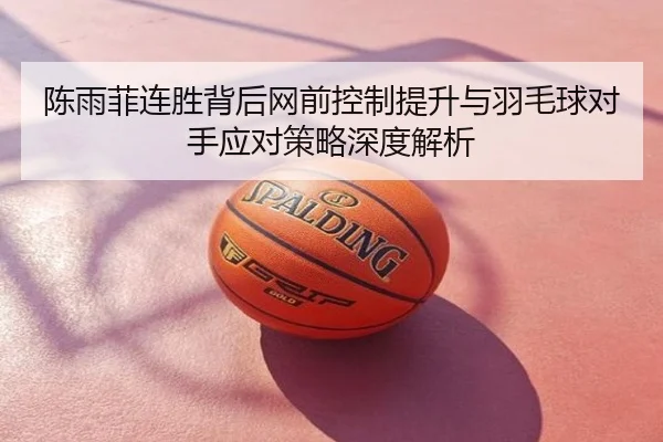 陈雨菲连胜背后网前控制提升与羽毛球对手应对策略深度解析