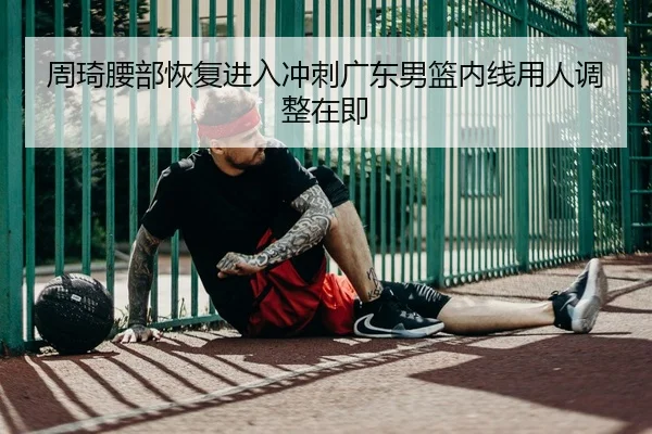 周琦腰部恢复进入冲刺广东男篮内线用人调整在即