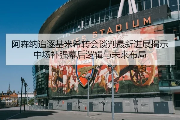 阿森纳追逐基米希转会谈判最新进展揭示中场补强幕后逻辑与未来布局