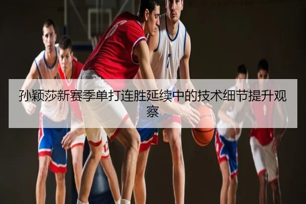 孙颖莎新赛季单打连胜延续中的技术细节提升观察