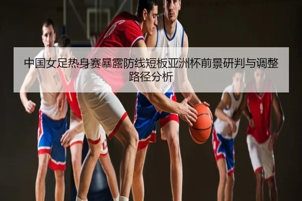 中国女足热身赛暴露防线短板亚洲杯前景研判与调整路径分析